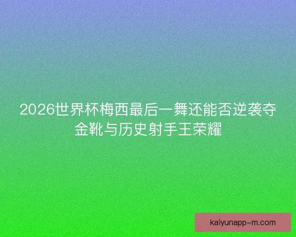 2026世界杯梅西最后一舞还能否逆袭夺金靴与历史射手王荣耀