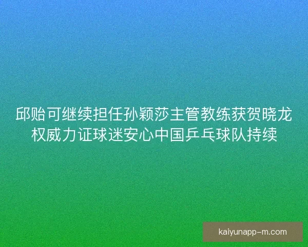 邱贻可继续担任孙颖莎主管教练获贺晓龙权威力证球迷安心中国乒乓球队持续