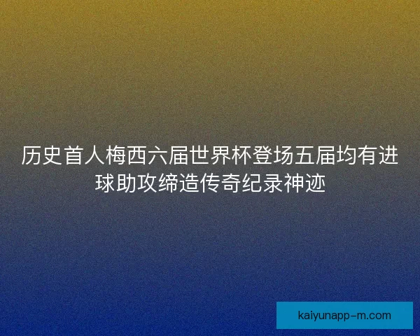历史首人梅西六届世界杯登场五届均有进球助攻缔造传奇纪录神迹